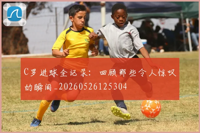 C罗进球全记录：回顾那些令人惊叹的瞬间_20260526125304