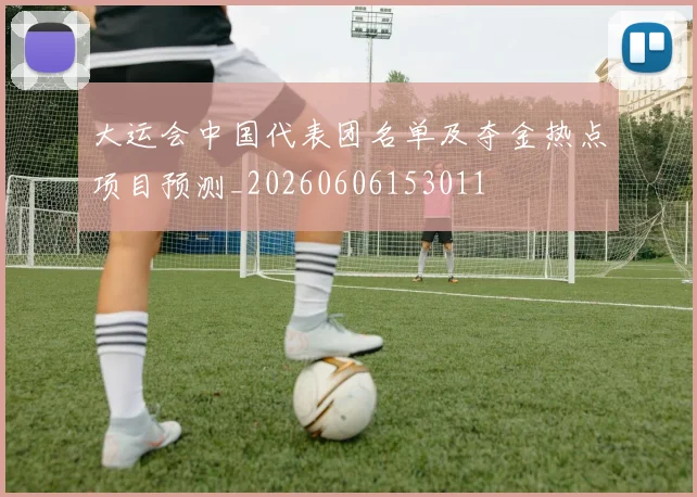 大运会中国代表团名单及夺金热点项目预测_20260606153011