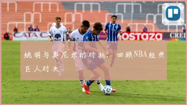 姚明与奥尼尔的对抗：回顾NBA经典巨人对决