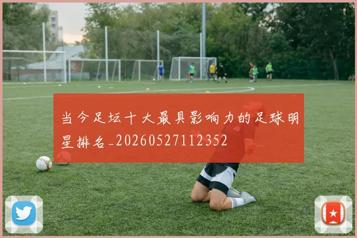 当今足坛十大最具影响力的足球明星排名_20260527112352