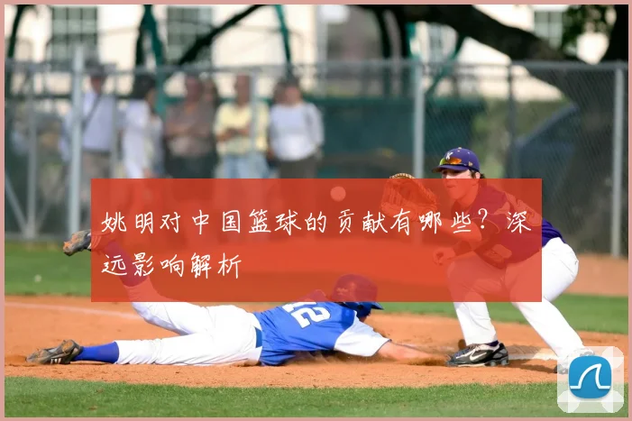 姚明对中国篮球的贡献有哪些？深远影响解析