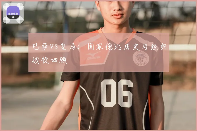 巴萨vs皇马：国家德比历史与经典战役回顾