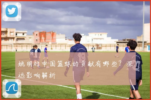 姚明对中国篮球的贡献有哪些？深远影响解析