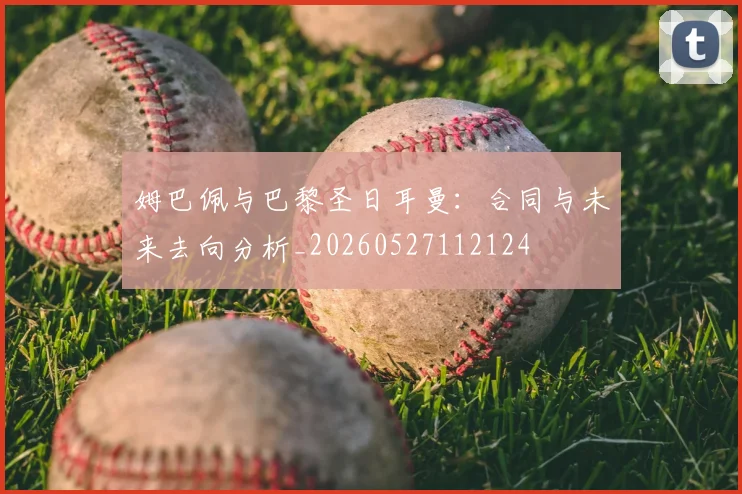 姆巴佩与巴黎圣日耳曼：合同与未来去向分析_20260527112124