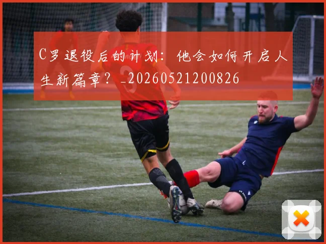 C罗退役后的计划：他会如何开启人生新篇章？_20260521200826
