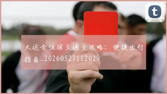 大运会住宿交通全攻略:便捷出行指南_20260527112029