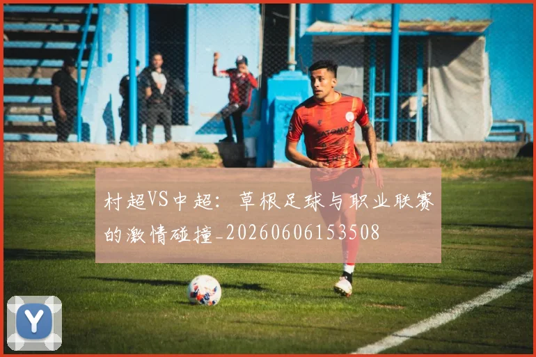 村超VS中超：草根足球与职业联赛的激情碰撞_20260606153508