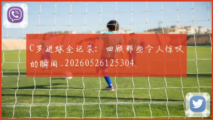 C罗进球全记录：回顾那些令人惊叹的瞬间_20260526125304