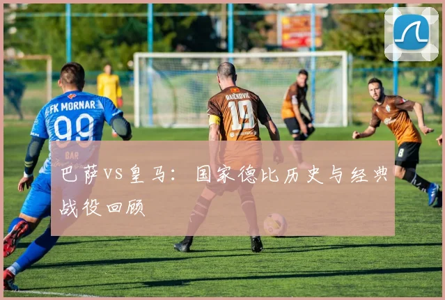巴萨vs皇马：国家德比历史与经典战役回顾