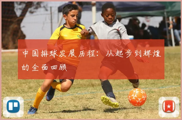 中国排球发展历程：从起步到辉煌的全面回顾